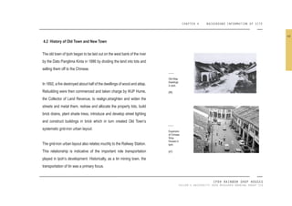 CHAPTER 4 BACKGROUND INFORMATION OF SITE
IPOH RAINBOW SHOP HOUSES
TAYLOR’S UNIVERSITY 2016 MEASURED DRAWING GROUP SIX
4.2 History of Old Town and New Town
The old town of Ipoh began to be laid out on the west bank of the river
by the Dato Panglima Kinta in 1886 by dividing the land into lots and
selling them off to the Chinese.
In 1892, a ire destroyed about half of the dwellings of wood and attap.
Rebuilding were then commenced and taken charge by WJP Hume,
the Collector of Land Revenue, to realign,straighten and widen the
streets and metal them, redraw and allocate the property lots, build
brick drains, plant shade tress, introduce and develop street lighting
and construct buildings in brick which in turn created Old Town’s
systematic grid-iron urban layout.
The grid-iron urban layout also relates muchly to the Railway Station.
This relationship is indicative of the important role transportation
played in Ipoh’s development. Historically, as a tin mining town, the
transportation of tin was a primary focus.
Old Attap
Dwellings
in Ipoh.
[46]
Expansion
of Chinese
Shop
Houses in
Ipoh.
[47]
40
 