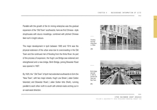CHAPTER 4 BACKGROUND INFORMATION OF SITE
IPOH RAINBOW SHOP HOUSES
TAYLOR’S UNIVERSITY 2016 MEASURED DRAWING GROUP SIX
Parallel with the growth of the tin mining enterprise was the gradual
expansion of the “Old Town” southwards, here we ind Chinese - style
shophouses with stucco mouldings, combined with pitched Chinese
tiled roof in bright colours.
The major development in Ipoh between 1905 and 1914 was the
physical extension of the urban area due to overcrowding in the Old
Town and the continued risk of looding from the Kinta River. As part
of this process of expansion, the Hugh Low Bridge was widened and
strengthened and a new bridge, Birch Bridge, joining Brewster Road
was opened in 1907.
By 1925, the “ Old Town” of Ipoh had extended southwards to form the
“New Town”, with two major streets, Hugh Low Street ( Jalan Sultan
Iskandar) and Brewster Road ( Jalan Sultan Idris Shah), running
parallel to each other north to south with arterial roads arching out in
an east-west direction.
Flooding
from the
Kinta River
in 1900s.
[48]
Birch bridge
was built
in 1907 to
connect Old
Town and
New Town.
[49]
41
 