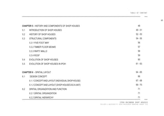 IPOH RAINBOW SHOP HOUSES
TAYLOR’S UNIVERSITY 2016 MEASURED DRAWING GROUP SIX
TABLE OF CONTENT
CHAPTER 5 - HISTORY AND COMPONENTS OF SHOP HOUSES
5.1 INTRODUCTION OF SHOP HOUSES
5.2 HISTORY OF SHOP HOUSES
5.3 STRUCTURAL COMPONENTS
5.3.1 FIVE-FOOT WAY
5.3.2 TIMBER FLOOR BEAMS
5.3.3 PARTY WALLS
5.3.4 ROOF
5.4 EVOLUTION OF SHOP HOUSES
5.5 EVOLUTION OF SHOP HOUSES IN IPOH
CHAPTER 6 - SPATIAL LAYOUT
6.1 DESIGN CONCEPT
6.1.1CONCEPTANDLAYOUT(INDIVIDUALSHOPHOUSE)
6.1.2 CONCEPTAND LAYOUT (SHOP HOUSESASAUNIT)
6.2 SPATIAL ORGANIZATION AND FUNCTION
6.2.1 SPATIAL ORGANIZATION
6.2.2 SPATIAL HIERARCHY
48
49 - 51
52 - 53
54 - 55
56
57
58
59
60
61 - 63
64 - 65
66
67 - 68
69 - 70
71
71
71
vii
 