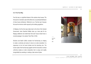 CHAPTER 5 HISTORY OF SHOP HOUSES
IPOH RAINBOW SHOP HOUSES
TAYLOR’S UNIVERSITY 2016 MEASURED DRAWING GROUP SIX
5.3.1 Five Foot Way
Five foot way is a signiicant feature of the rainbow shop houses. The
frontporchorverandah,openattheeitherend,isaquintessentialfeature
of shop house architecture. Referred to as a “ive-foot way” because
this was the minimum width required by the building regulations.
In Malaysia, the ive foot ways dates back to the time of the Colonial
Government, when Stamford Rafles drew up a town plan for his
ledging settlement and determined that each house should have a
covered passage in his Jackson Town Plan of 1822.
Shuhana and Bashri (2003) consider the ive-foot-way as helping
to create a continuity and sense of unity to an urban ensemble. It is
responsive to the hot humid climate and the drenching rain. The
human scale of the ive-foot-way together with the horizontal or vertical
uniformity creates an urban composition that is unique and readily
recognizable thus assisting in creating a clear sense of place.
56
Five-Foot
Way.
[68]
 