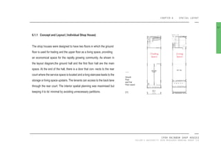 CHAPTER 6 SPATIAL LAYOUT
IPOH RAINBOW SHOP HOUSES
TAYLOR’S UNIVERSITY 2016 MEASURED DRAWING GROUP SIX
6.1.1 Concept and Layout ( Individual Shop House)
The shop houses were designed to have two loors in which the ground
loor is used for trading and the upper loor as a living space, providing
an economical space for the rapidly growing community. As shown in
the layout diagram,the ground hall and the irst loor hall are the main
space. At the end of the hall, there is a door that con- nects to the rear
court where the service space is located and a long staircase leads to the
storage or living space upstairs. The tenants can access to the back lane
through the rear court. The interior spatial planning was maximised but
keeping it to its’ minimal by avoiding unnecessary partitions.
67
(Trading
Space)
(Living
Space)
Ground
Floor
and First
Floor Layout
[77]
 