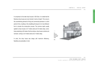 CHAPTER 6 SPATIAL LAYOUT
IPOH RAINBOW SHOP HOUSES
TAYLOR’S UNIVERSITY 2016 MEASURED DRAWING GROUP SIX
In comparison to the older shop houses in Old Town, it is visible that the
Rainbow shop houses are much shorter in terms of depth. This is due to
the overwhelming demand of living and commercial premises in a short
period of time, resulting in the simplifying the layout to its’ most effecient
form to shorten the construction process. The common depth usually
applied to shop houses is 6-7 meters wide and 30 meters deep, some-
times extending to 60 meters. But the rainbow shop house is shorter and
narrower, coming in at 5 meters wide and 21 meters deep.
In short, the shop house was design with maximum effeciency,
lexibility and practicality in mind.
68
The
Rainbow
Shop House
has Shorter
Depth
[78]
 