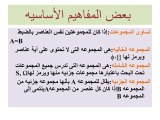 ‫األساسيه‬ ‫المفاهيم‬ ‫بعض‬
‫المجموعات‬ ‫تساوى‬:‫بالضب‬ ‫العناصر‬ ‫نفس‬ ‫للمجموعتين‬ ‫كان‬ ‫إذا‬‫ط‬
A=B
‫الخاليه‬ ‫المجموعه‬:‫عناصر‬ ‫أية‬ ‫على‬ ‫تحتوى‬ ‫ال‬ ‫التى‬ ‫المجموعه‬ ‫هى‬
‫لها‬ ‫ويرمز‬}{،ϕ
‫الشامله‬ ‫المجموعه‬:‫المجموعات‬ ‫جميع‬ ‫تدرس‬ ‫التى‬ ‫المجموعه‬ ‫هى‬
‫لها‬ ‫ويرمز‬ ‫منها‬ ‫جزئيه‬ ‫مجموعات‬ ‫باعتبارها‬ ‫البحث‬ ‫تحت‬S, Ω
‫الجزئيه‬ ‫المجموعه‬:‫للمجموعه‬ ‫يقال‬A‫من‬ ‫جزئيه‬ ‫مجموعه‬ ‫بأنها‬
‫المجموعه‬B‫المجموعه‬ ‫من‬ ‫عنصر‬ ‫كل‬ ‫كان‬ ‫إذا‬A‫إلى‬ ‫ينتمى‬
‫المجموعه‬B
 