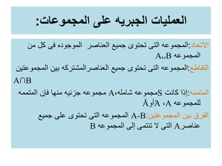 ‫المجموعات‬ ‫على‬ ‫الجبريه‬ ‫العمليات‬:
‫االتحاد‬:‫م‬ ‫كل‬ ‫فى‬ ‫الموجوده‬ ‫العناصر‬ ‫جميع‬ ‫تحتوى‬ ‫التى‬ ‫المجموعه‬‫ن‬
‫المجموعه‬AᴗB
‫التقاطع‬:‫المجموعت‬ ‫بين‬ ‫العناصرالمشتركه‬ ‫جميع‬ ‫تحتوى‬ ‫التى‬ ‫المجموعه‬‫ين‬
A∩B
‫المتممه‬:‫كانت‬ ‫إذا‬S،‫شامله‬ ‫مجموعه‬A‫المتممه‬ ‫فإن‬ ‫منها‬ ‫جزئيه‬ ‫مجموعه‬
‫للمجموعه‬A،Ά‫أو‬Å
‫المجموعتين‬ ‫بين‬ ‫الفرق‬:A-B‫جميع‬ ‫على‬ ‫تحتوى‬ ‫التى‬ ‫المجموعه‬
‫عناصر‬A‫المجموعه‬ ‫إلى‬ ‫تنتمى‬ ‫ال‬ ‫التى‬B
 