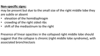 Non-specific signs:
may be present but due to the small size of the right middle lobe they
are subtle or absent
• elevation of the hemidiaphragm
• crowding of the right sided ribs
• shift of the mediastinum to the right
Presence of linear opacities in the collapsed right middle lobe should
suggest that the collapse is chronic (right middle lobe syndrome), with
associated bronchiectasis
 