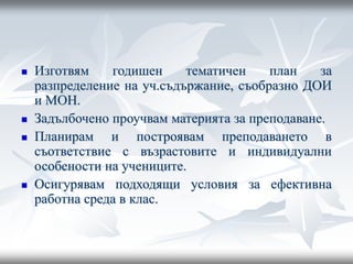  Изготвям годишен тематичен план за
разпределение на уч.съдържание, съобразно ДОИ
и МОН.
 Задълбочено проучвам материята за преподаване.
 Планирам и построявам преподаването в
съответствие с възрастовите и индивидуални
особености на учениците.
 Осигурявам подходящи условия за ефективна
работна среда в клас.
 