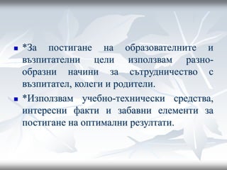  *За постигане на образователните и
възпитателни цели използвам разно-
образни начини за сътрудничество с
възпитател, колеги и родители.
 *Използвам учебно-технически средства,
интересни факти и забавни елементи за
постигане на оптимални резултати.
 