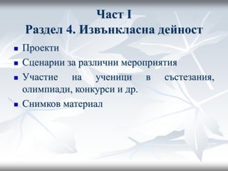 Част I
Раздел 4. Извънкласна дейност
 Проекти
 Сценарии за различни мероприятия
 Участие на ученици в състезания,
олимпиади, конкурси и др.
 Снимков материал
 
