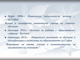  Март 2006г.- Национален педагогически център –
гр.София
Базови и специфични компютърни умения на учители-
обучение
 Декември 2011г.- обучение за работа с образователен
софтуер “Еnvision”
 Октомври 2013г. – Национален институт за обучение и
квалификация в системата на образованието-гр.София
“Формиране на знания, умения и компетентности за
оценяването на учениците”
 