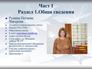 Част I
Раздел 1.Общи сведения
 Румяна Петкова
Чакърова
 Длъжност:старши начален учител
 Родена:14.01.1958г.
 Образование:висше
 E-mail: rumicakarova@abv.bg
 Адрес:гр.Нови Искър
 Служ.адрес: ул.”Искърско
дефиле”№ 277
 Член на методическото обединение
на учителите от начален етап
 Участие в работни групи с
определена насоченост
 Приложение 1
 