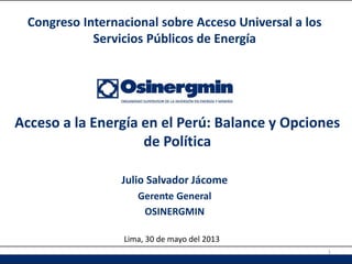 Julio Salvador Jácome
Gerente General
OSINERGMIN
Acceso a la Energía en el Perú: Balance y Opciones
de Política
Congreso Internacional sobre Acceso Universal a los
Servicios Públicos de Energía
Lima, 30 de mayo del 2013
1
 