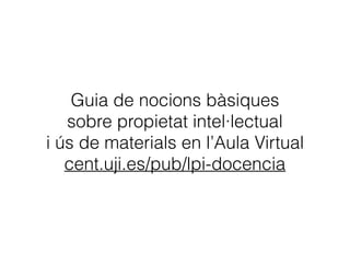 Guia de nocions bàsiques 
sobre propietat intel·lectual 
i ús de materials en l’Aula Virtual
cent.uji.es/pub/lpi-docencia
 