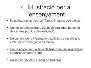 3. Citació
• Fragments d’obres d’altres autors o autores.
• Poden ser imatges completes o fragments sonors o
audiovisuals.
• Com a citació o per a analitzar-los o comentar-los.
• Només amb ﬁns docents o d’investigació.
• Cal indicar la font i el nom de l’autor o autora.
 