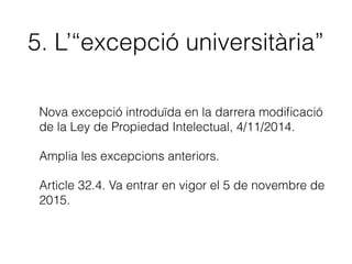 4. Il·lustració per a
l’ensenyament
• Petits fragments d’obres. També imatges completes.
• Només el professorat d’educació reglada i personal
de centres públics d’investigació.
• Únicament per a il·lustració d’activitats educatives o
amb ﬁns d’investigació cientíﬁca.
• L’obra no pot ser un llibre de text, manual universitaris
o publicació assimilada.
• Cal indicar la font i el nom de l’autor/a.
 