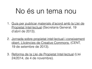 No és un tema nou
1. Guia per publicar materials d’acord amb la Llei de
Propietat Intel·lectual (Secretaria General, 19
d’abril de 2013).
2. Jornada sobre propietat intel·lectual i coneixement
obert. Llicències de Creative Commons. (CENT,
19 de setembre de 2013).
3. Reforma de la Llei de Propietat Intel·lectual (Llei
24/2014, de 4 de novembre).
 