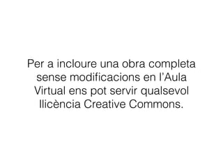 6. Creative Commons
• Les llicències Creative Commons són avisos
explícits de cessió de drets. L’autor/a ha decidit
permetre alguns usos de la seua obra i ho
expressa mitjançant una llicència predeﬁnida.
• Les obres publicades amb llicències Creative
Commons es poden utilitzar sense demanar cap
autorització, sempre que es respecten les
clàusules o condicions d’ús que l’autor/a ha inclòs
en la llicència.
 