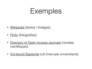 Què és Creative Commons?
• Una organització sense ànim de lucre creada als
EUA (2001).
• Inspirada en el moviment del programari lliure.
• Facilitar que es puguen compartir obres de
propietat intel·lectual, de forma jurídicament vàlida,
cedint expressament els drets que l’autor/a vulga
cedir.
 