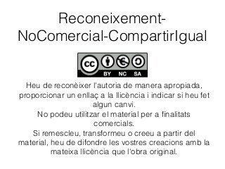 Reconeixement-
NoComercial-CompartirIgual
Heu de reconèixer l'autoria de manera apropiada,
proporcionar un enllaç a la llicència i indicar si heu fet
algun canvi.
No podeu utilitzar el material per a ﬁnalitats
comercials.
Si remescleu, transformeu o creeu a partir del
material, heu de difondre les vostres creacions amb la
mateixa llicència que l'obra original.
 