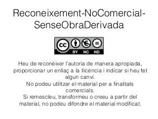 Reconeixement-NoComercial-
SenseObraDerivada
Heu de reconèixer l'autoria de manera apropiada,
proporcionar un enllaç a la llicència i indicar si heu fet
algun canvi.
No podeu utilitzar el material per a ﬁnalitats
comercials.
Si remescleu, transformeu o creeu a partir del
material, no podeu difondre el material modiﬁcat.
 