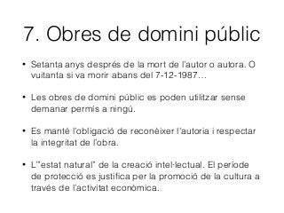 7. Obres de domini públic
• Setanta anys després de la mort de l’autor o autora. O
vuitanta si va morir abans del 7-12-1987…
• Les obres de domini públic es poden utilitzar sense
demanar permís a ningú.
• Es manté l’obligació de reconèixer l’autoria i respectar
la integritat de l’obra.
• L’”estat natural” de la creació intel·lectual. El període
de protecció es justiﬁca per la promoció de la cultura a
través de l’activitat econòmica.
 