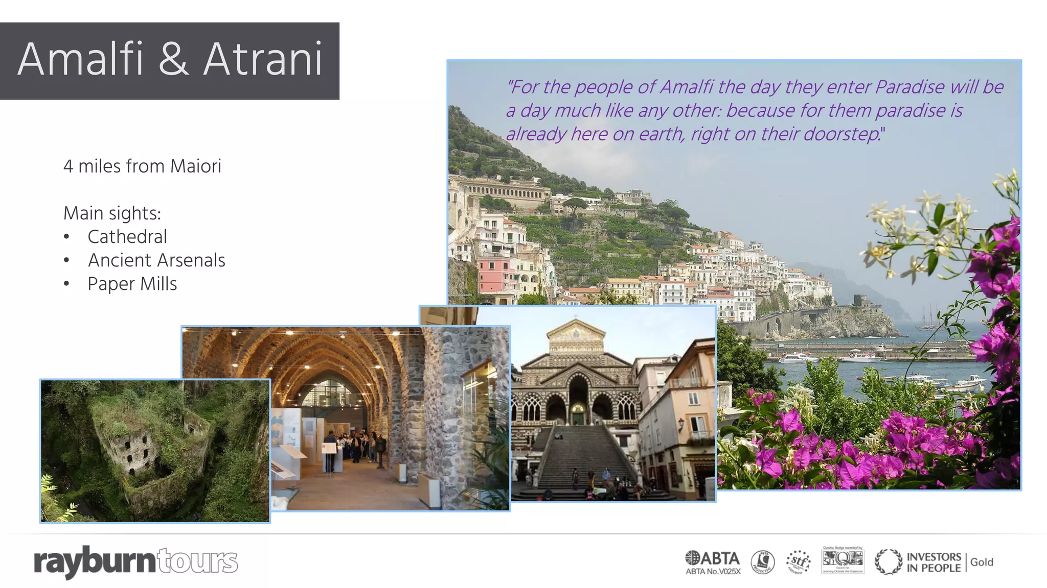 Amalfi & Atrani
4 miles from Maiori
Main sights:
• Cathedral
• Ancient Arsenals
• Paper Mills
"For the people of Amalfi the day they enter Paradise will be
a day much like any other: because for them paradise is
already here on earth, right on their doorstep."
 
