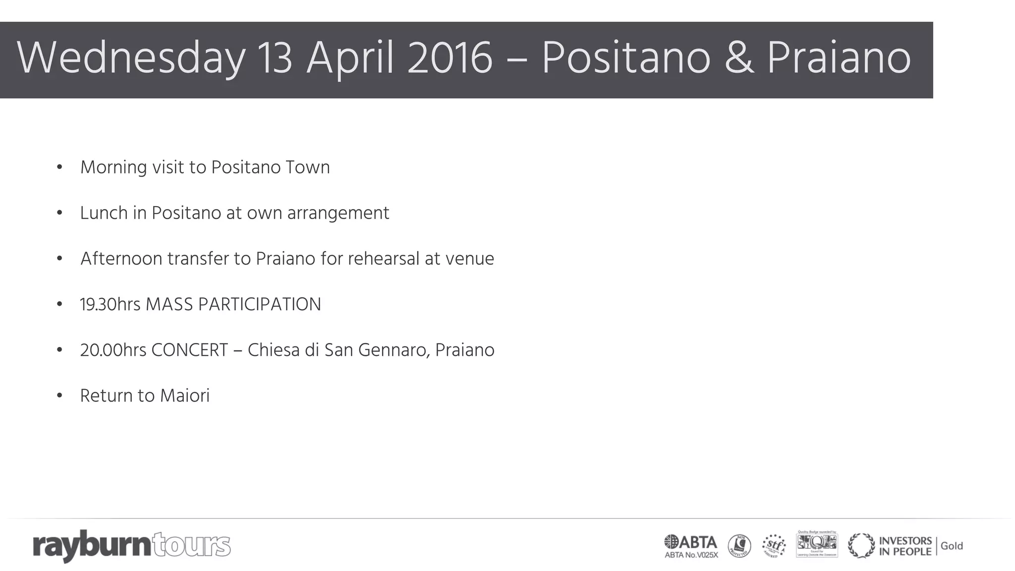 Wednesday 13 April 2016 – Positano & Praiano
• Morning visit to Positano Town
• Lunch in Positano at own arrangement
• Afternoon transfer to Praiano for rehearsal at venue
• 19.30hrs MASS PARTICIPATION
• 20.00hrs CONCERT – Chiesa di San Gennaro, Praiano
• Return to Maiori
 