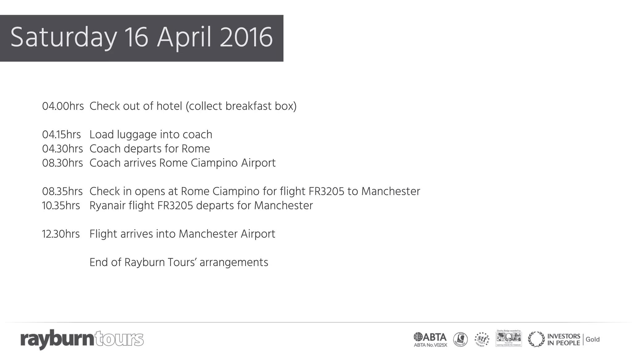 Saturday 16 April 2016
04.00hrs Check out of hotel (collect breakfast box)
04.15hrs Load luggage into coach
04.30hrs Coach departs for Rome
08.30hrs Coach arrives Rome Ciampino Airport
08.35hrs Check in opens at Rome Ciampino for flight FR3205 to Manchester
10.35hrs Ryanair flight FR3205 departs for Manchester
12.30hrs Flight arrives into Manchester Airport
End of Rayburn Tours’ arrangements
 