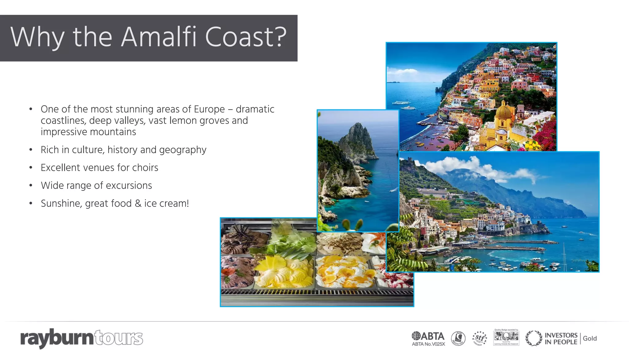 Why the Amalfi Coast?
• One of the most stunning areas of Europe – dramatic
coastlines, deep valleys, vast lemon groves and
impressive mountains
• Rich in culture, history and geography
• Excellent venues for choirs
• Wide range of excursions
• Sunshine, great food & ice cream!
 