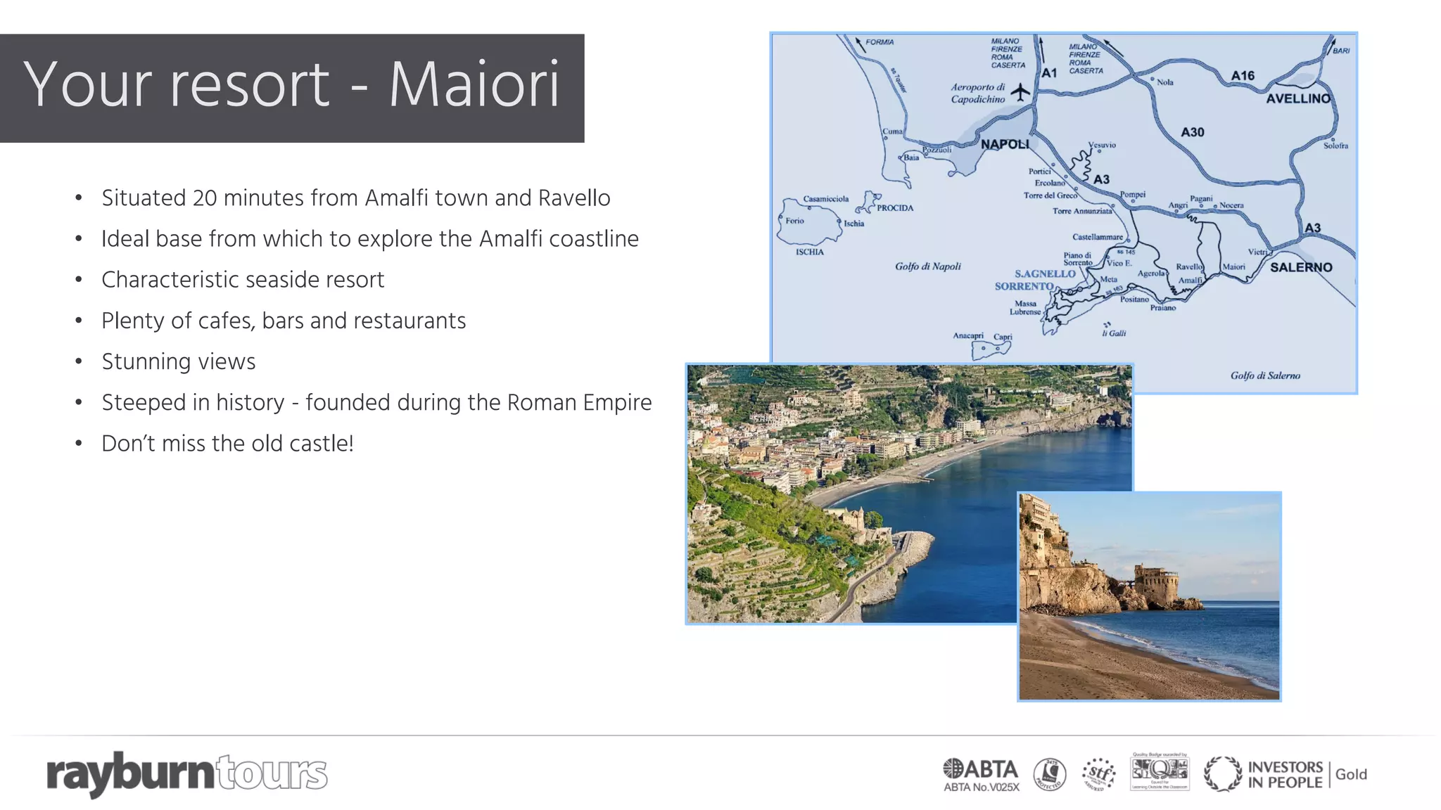 Your resort - Maiori
• Situated 20 minutes from Amalfi town and Ravello
• Ideal base from which to explore the Amalfi coastline
• Characteristic seaside resort
• Plenty of cafes, bars and restaurants
• Stunning views
• Steeped in history - founded during the Roman Empire
• Don’t miss the old castle!
 