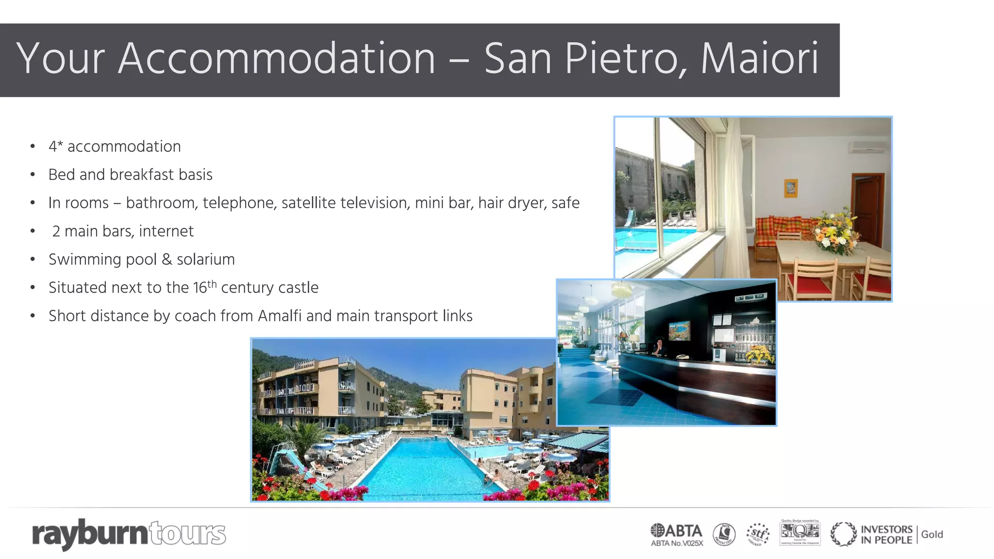 Your Accommodation – San Pietro, Maiori
• 4* accommodation
• Bed and breakfast basis
• In rooms – bathroom, telephone, satellite television, mini bar, hair dryer, safe
• 2 main bars, internet
• Swimming pool & solarium
• Situated next to the 16th century castle
• Short distance by coach from Amalfi and main transport links
 