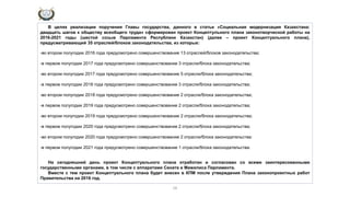 16
В целях реализации поручения Главы государства, данного в статье «Социальная модернизация Казахстана:
двадцать шагов к обществу всеобщего труда» сформирован проект Концептульного плана законотворческой работы на
2016-2021 годы (шестой созыв Парламента Республики Казахстан) (далее – проект Концептуального плана),
предусматривающий 35 отраслей/блоков законодательства, из которых:
-во втором полугодии 2016 года предусмотрено совершенствование 13 отраслей/блоков законодательства;
-в первом полугодии 2017 года предусмотрено совершенствование 3 отрасли/блока законодательства;
-во втором полугодии 2017 года предусмотрено совершенствование 5 отрасли/блока законодательства;
-в первом полугодии 2018 года предусмотрено совершенствование 3 отрасли/блока законодательства;
-во втором полугодии 2018 года предусмотрено совершенствование 2 отрасли/блока законодательства;
-в первом полугодии 2019 года предусмотрено совершенствование 2 отрасли/блока законодательства;
-во втором полугодии 2019 года предусмотрено совершенствование 2 отрасли/блока законодательства;
-в первом полугодии 2020 года предусмотрено совершенствование 2 отрасли/блока законодательства;
-во втором полугодии 2020 года предусмотрено совершенствование 2 отрасли/блока законодательства:
-в первом полугодии 2021 года предусмотрено совершенствование 1 отрасли/блока законодательства.
На сегодняшний день проект Концептуального плана отработан и согласован со всеми заинтересованными
государственными органами, в том числе с аппаратами Сената и Мажилиса Парламента.
Вместе с тем проект Концептуального плана будет внесен в КПМ после утверждения Плана законопроектных работ
Правительства на 2016 год.
 