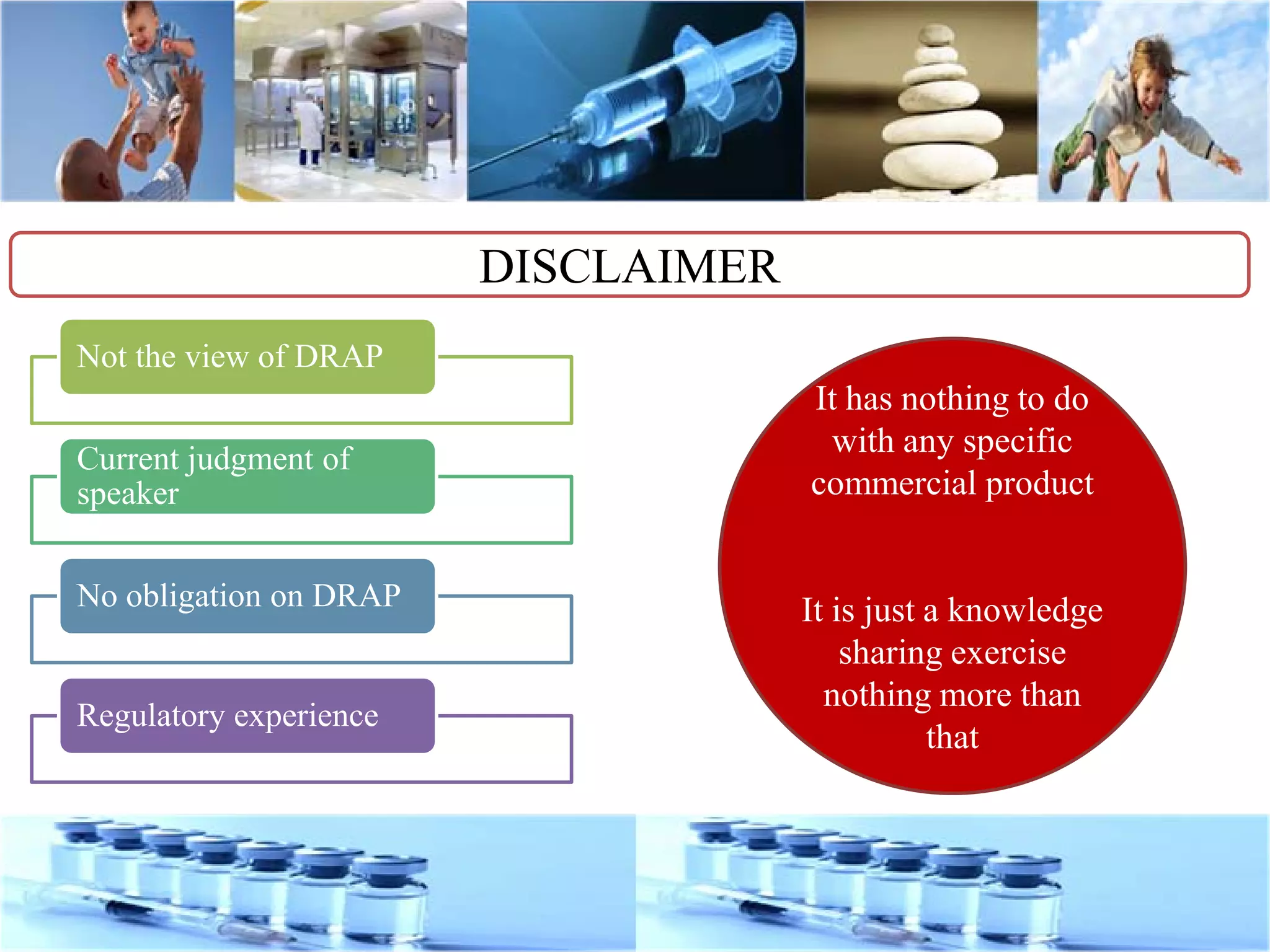 DISCLAIMER
Not the view of DRAP
Current judgment of
speaker
No obligation on DRAP
Regulatory experience
It has nothing to do
with any specific
commercial product
It is just a knowledge
sharing exercise
nothing more than
that
 