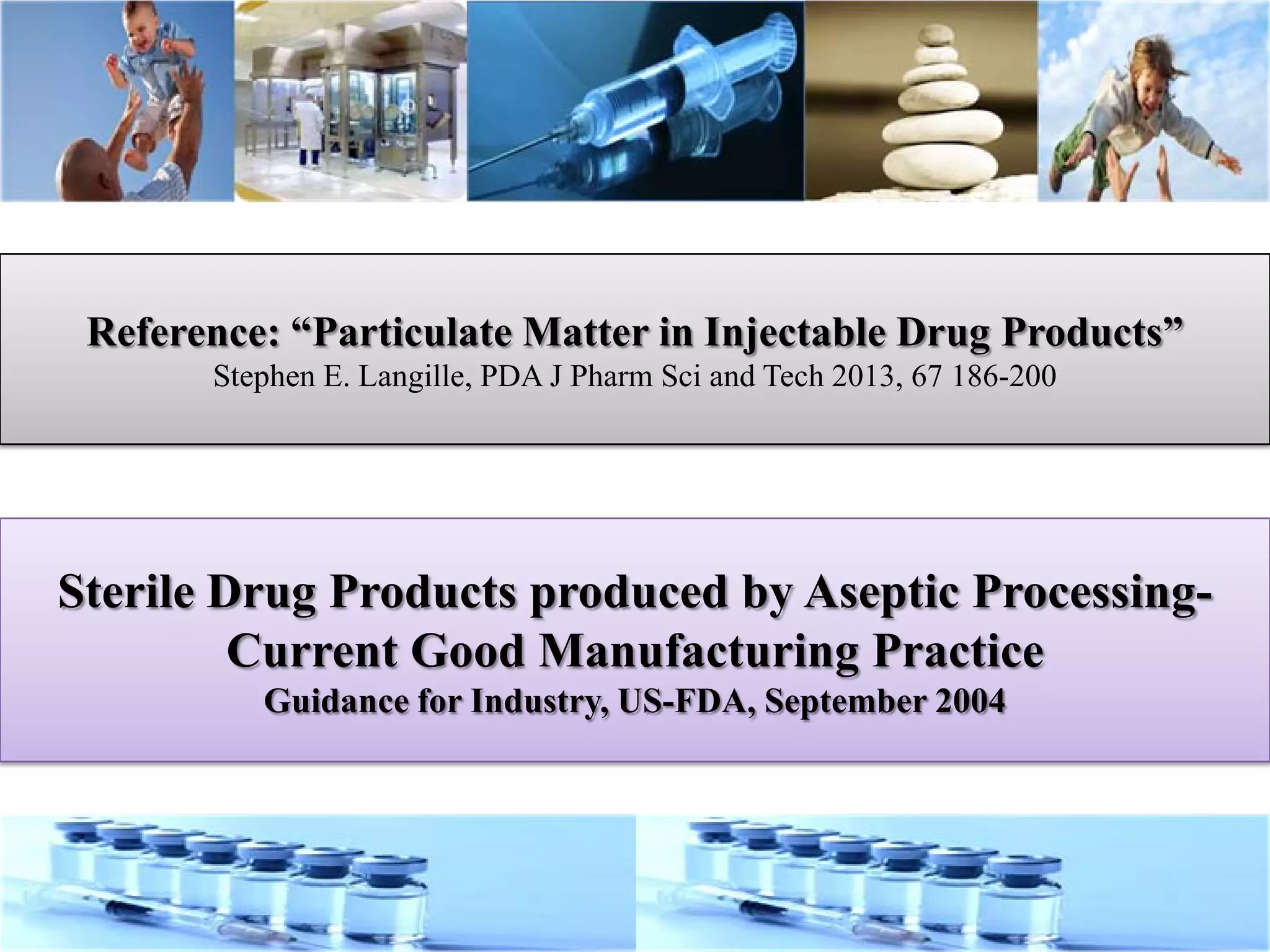 Reference: “Particulate Matter in Injectable Drug Products”
Stephen E. Langille, PDA J Pharm Sci and Tech 2013, 67 186-200
Sterile Drug Products produced by Aseptic Processing-
Current Good Manufacturing Practice
Guidance for Industry, US-FDA, September 2004
 