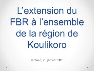 L’extension du
FBR à l’ensemble
de la région de
Koulikoro
Bamako, 26 janvier 2016
 