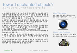 ©2015 AcademyX. All right reserved. 21
일상 사물들에 기능을 추가하여 인간의 욕구를 충족
Toward enchanted objects?
o 다가오는 미래에는 지갑, 신발, 탁자 등 일상 사물들의 기능이 강화되면
서 많은 유용한 정보를 제공하고, 사용자와 더 많은 연결 관계의 형성을 통
해 감정적인 반응을 불러오는 등 삶의 가치를 높이고 매혹적인 방법으로 인
간의 근본적인 욕구를 충족할 특수한 물건으로 변화
o 매혹적인 사물의 기본 요소로 일상적인 사물로서 클라우드에 연결 되고,
센싱 기술을 통해 자동으로 기록하며, 인간의 오감을 통해 지속적 으로 정
보를 피드백하고, 사용자와 사회에 이로움을 제공
o 매혹적인 사물이 제작․활용되기 위해서는 인간의 기본적인 욕구를 충족
해야 하고, 제품디자이너, 창업가, 기업은 이에 대한 이해가 필요함을 강조
o 일반사물은 연결(Connection)-개인화(Personalizton)-사회화
(Socialization)-게임화 (Gamification)-스토리화(story-ification)의 단계를 거
쳐 매혹적인 사물로 변화
o 매혹적인 사물들이 연결되어 있는 공간을 매혹적인 시스템이라고 하며
주거공간, 작업공간, 도시 등에서 인간 욕구 충족을 위해 새로운 기능을 제
공
o 매혹적인 사물은 공학, 디자인, 마케팅, 경제학 등 다양한 분야의 전문가
협업을 통해 탄생되며, 더 많은 협업을 통해 매혹적인 사물을 통한 미래 사
회의 변화 모습이 더 명확해 질 수 있음을 강조
정보를 통한 미래 예상 욕구(Omniscienc),
편안함과 안전함에 대한 욕구(Safekeeping)
Nest Thermostat
건강한 삶에 대한 욕구(Immortality), 생각과
감정의 소통과 공유에 대한 욕구(Telepathy)
Nike+, Nike Fuelband
 