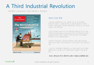 ©2015 AcademyX. All right reserved. 3
하두웨어 스타트업의 기반인 메이커스 무브먼트
A Third Industrial Revolution
• 과거에 산업혁명의 도구는 자본을 가진자, 즉 대기업에
국한되어 있었다. 일본과 중국이 도구를 생산하면서 가격이
하락하고 값싼 해외 노동력이 결합되면서, 미국의 도구 및 금형
산업은 거의 죽어버림
• 최근 미국에서 일어나고 있는 흥미로운 동향 중 하나가 바로
‘메이커 무브먼트(Maker Movement)’이다. 이 움직임은 간단한
수공예 분야부터 첨단 기술까지 여러 분야에서 직접 제품을
제작해서 쓰려는 경향을 말한다.
• 메이커 무브먼트는 대기업이 독점하고 있던 ‘제조 장비’에
대해 개인이 점점 더 쉽게 접근할 수 있게 되면서 더욱 성장하고
있다.
• 이번 3차 산업혁명의 원동력은, 3D 프린터 등의 쉽고 강력한
컴퓨터 제어 도구를 누구나 싼값에 쉽게 사용할 수 있다는데
있다.
제3의 산업 혁명
크리스 앤더슨의 저서 <메이커스>에서 ‘새로운 산업혁명‘ 참조
 