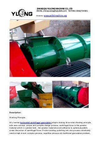ZHANGQIUYULONGMACHINECO.,LTD
EMAIL: chinayulong@yljx168.com M.P:86-15662714581
Website: www.pelletmachine.org
Description:
Working Principle:
WLJ series horizontal centrifugal granulator adopts clicking drive rotary feeding principle,
with new concept, unique and complex design process, centrifugal force to the powder
material which in cylinder tank , the powder material would adhesive to spherical pellets
under the action of centrifugal force. Friction binding, polishing into one process, absolutely
resolve high invest, complex process, repetitive process etc traditional granulation problem,
 