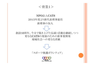 ＜背景１＞
NPO法人CATS
２０１５年度より新代表理事就任
新理事の加入
創設10周年、今まで築き上げた伝統・活動を継続しつつ
更なるCATSの発展のための新事業開発
地域社会への更なる貢献
「スポーツ救護ボランティア」
 
