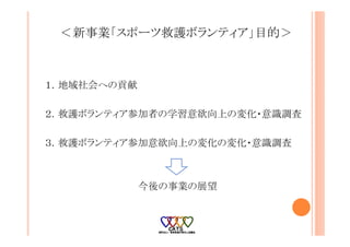＜新事業「スポーツ救護ボランティア」目的＞
１．地域社会への貢献
２．救護ボランティア参加者の学習意欲向上の変化・意識調査
３．救護ボランティア参加意欲向上の変化の変化・意識調査
今後の事業の展望
 
