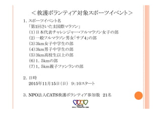 ＜救護ボランティア対象スポーツイベント＞
１．スポーツイベント名
「第1回さいたま国際マラソン」
（１）日本代表チャレンジャー・フルマラソン女子の部
（２）一般フルマラソン男女「サブ4」の部
（３）３ｋｍ女子中学生の部
（４）３ｋｍ男子中学生の部
（５）３ｋｍ高校生以上の部
（６）１．５ｋｍの部
（７）１，５ｋｍ親子ファンランの部
２．日時
2015年11月15日（日） ９：１０スタート
３．NPO法人CATS救護ボランティア参加数 21名
 