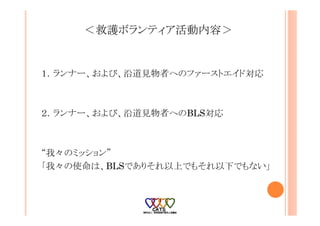 ＜救護ボランティア活動内容＞
１．ランナー、および、沿道見物者へのファーストエイド対応
２．ランナー、および、沿道見物者へのBLS対応
“我々のミッション”
「我々の使命は、BLSでありそれ以上でもそれ以下でもない」
 