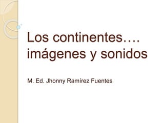 Los continentes….
imágenes y sonidos
M. Ed. Jhonny Ramírez Fuentes
 