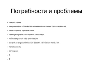 Потребности и проблемы
• танцы и пение
• не правильный образ жизни негативное отношение к здоровой жизни
• ненасыщенная короткая жизнь
• не могут справиться с борьбой само собой
• посещает разные мед организации
• смириться с прошлой жизнью бросить негативные привычки
• привязанность
• регулярная
• 3
• 4
 