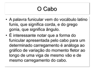O Cabo
• A palavra funicular vem do vocábulo latino
funis, que significa corda, e do grego
gonia, que significa ângulo.
• É interessante notar que a forma do
funicular apresentada pelo cabo para um
determinado carregamento é análoga ao
gráfico de variação do momento fletor ao
longo de uma viga de mesmo vão e de
mesmo carregamento do cabo.
 