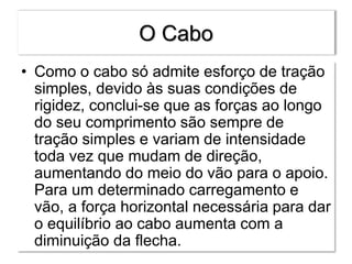 O Cabo
• Como o cabo só admite esforço de tração
simples, devido às suas condições de
rigidez, conclui-se que as forças ao longo
do seu comprimento são sempre de
tração simples e variam de intensidade
toda vez que mudam de direção,
aumentando do meio do vão para o apoio.
Para um determinado carregamento e
vão, a força horizontal necessária para dar
o equilíbrio ao cabo aumenta com a
diminuição da flecha.
 