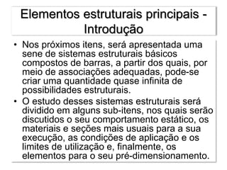 Elementos estruturais principais -
Introdução
• Nos próximos itens, será apresentada uma
sene de sistemas estruturais básicos
compostos de barras, a partir dos quais, por
meio de associações adequadas, pode-se
criar uma quantidade quase infinita de
possibilidades estruturais.
• O estudo desses sistemas estruturais será
dividido em alguns sub-itens, nos quais serão
discutidos o seu comportamento estático, os
materiais e seções mais usuais para a sua
execução, as condições de aplicação e os
limites de utilização e, finalmente, os
elementos para o seu pré-dimensionamento.
 