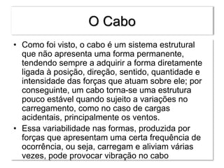 O Cabo
• Como foi visto, o cabo é um sistema estrutural
que não apresenta uma forma permanente,
tendendo sempre a adquirir a forma diretamente
ligada à posição, direção, sentido, quantidade e
intensidade das forças que atuam sobre ele; por
conseguinte, um cabo torna-se uma estrutura
pouco estável quando sujeito a variações no
carregamento, como no caso de cargas
acidentais, principalmente os ventos.
• Essa variabilidade nas formas, produzida por
forças que apresentam uma certa frequência de
ocorrência, ou seja, carregam e aliviam várias
vezes, pode provocar vibração no cabo
 