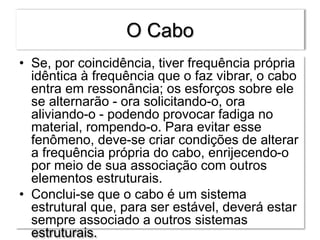 O Cabo
• Se, por coincidência, tiver frequência própria
idêntica à frequência que o faz vibrar, o cabo
entra em ressonância; os esforços sobre ele
se alternarão - ora solicitando-o, ora
aliviando-o - podendo provocar fadiga no
material, rompendo-o. Para evitar esse
fenômeno, deve-se criar condições de alterar
a frequência própria do cabo, enrijecendo-o
por meio de sua associação com outros
elementos estruturais.
• Conclui-se que o cabo é um sistema
estrutural que, para ser estável, deverá estar
sempre associado a outros sistemas
estruturais.
 