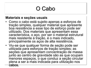 O Cabo
Materiais e seções usuais
• Como o cabo está sujeito apenas a esforços de
tração simples, qualquer material que apresente
boa resistência a esse tipo de esforço pode ser
utilizado. Dos materiais que apresentam essa
característica, o aço, por ser o material estrutural
mais resistente à tração, é o mais indicado,
principalmente os aços de alta resistência.
• Viu-se que qualquer forma de seção pode ser
utilizada para esforços de tração simples; as
seções que apresentam concentração de massa
junto ao centro de gravidade são as que ocupam
menores espaços, o que conduz a seção circular
plena a ser a mais indicada para utilização nos
cabos.
 