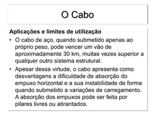 O Cabo
Aplicações e limites de utilização
• O cabo de aço, quando submetido apenas ao
próprio peso, pode vencer um vão de
aproximadamente 30 km, muitas vezes superior a
qualquer outro sistema estrutural.
• Apesar dessa virtude, o cabo apresenta como
desvantagens a dificuldade de absorção do
empuxo horizontal e a sua instabilidade de forma
quando submetido a variações de carregamento.
A absorção dos empuxos pode ser feita por
pilares livres ou atirantados.
 